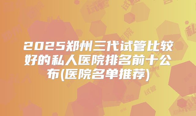 2025郑州三代试管比较好的私人医院排名前十公布(医院名单推荐)