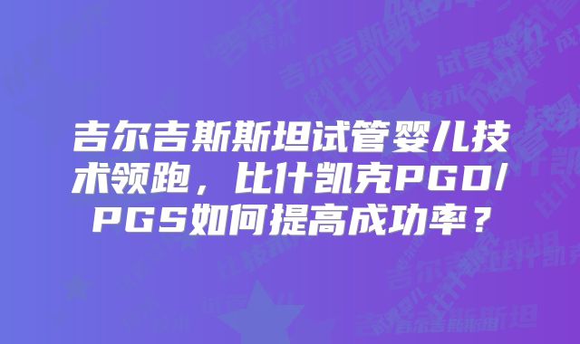 吉尔吉斯斯坦试管婴儿技术领跑，比什凯克PGD/PGS如何提高成功率？