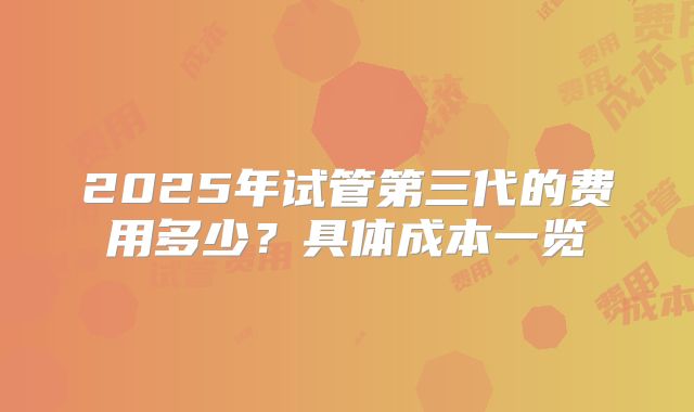 2025年试管第三代的费用多少？具体成本一览