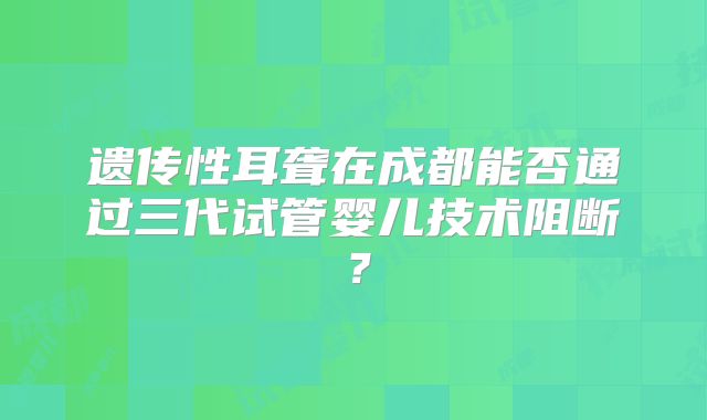 遗传性耳聋在成都能否通过三代试管婴儿技术阻断？
