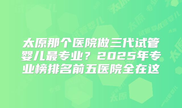 太原那个医院做三代试管婴儿最专业？2025年专业榜排名前五医院全在这