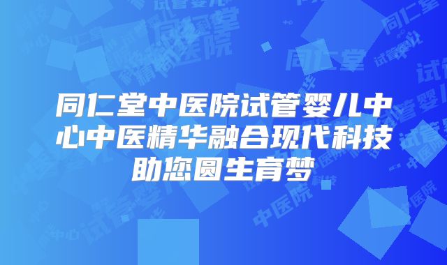 同仁堂中医院试管婴儿中心中医精华融合现代科技助您圆生育梦