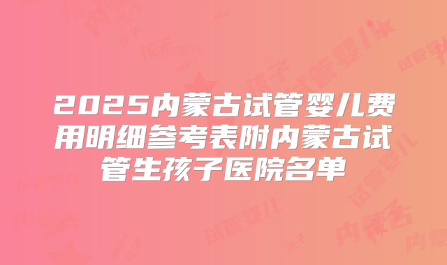 2025内蒙古试管婴儿费用明细参考表附内蒙古试管生孩子医院名单
