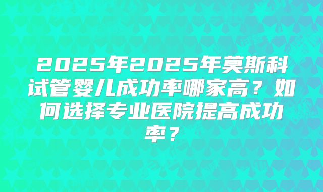 2025年2025年莫斯科试管婴儿成功率哪家高？如何选择专业医院提高成功率？