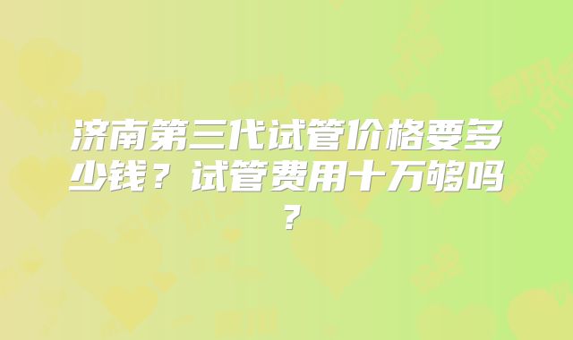 济南第三代试管价格要多少钱？试管费用十万够吗？
