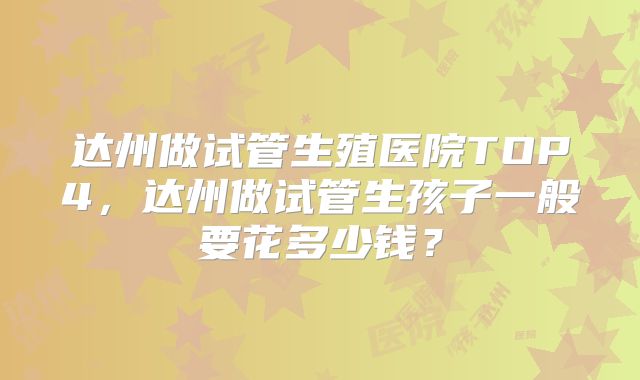达州做试管生殖医院TOP4，达州做试管生孩子一般要花多少钱？