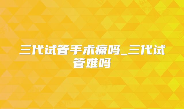 三代试管手术痛吗_三代试管难吗