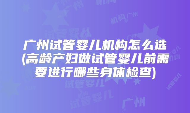 广州试管婴儿机构怎么选(高龄产妇做试管婴儿前需要进行哪些身体检查)