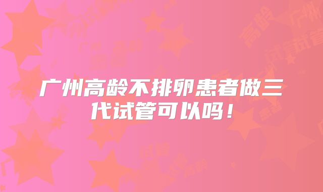 广州高龄不排卵患者做三代试管可以吗！