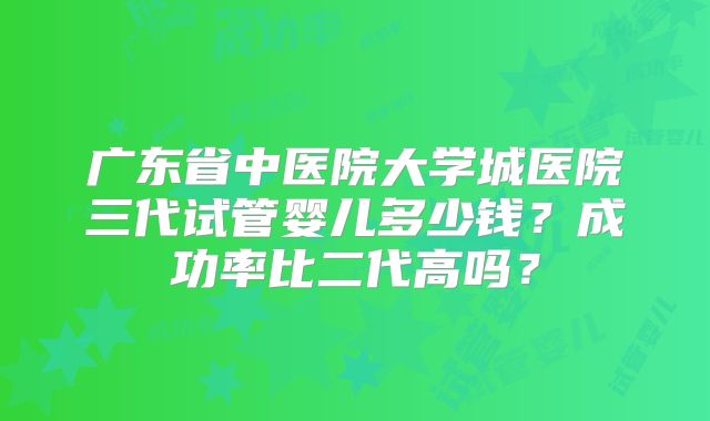 广东省中医院大学城医院三代试管婴儿多少钱?成功率比二代高吗?