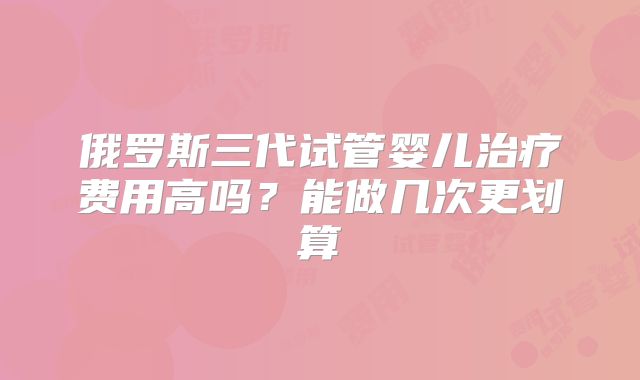 俄罗斯三代试管婴儿治疗费用高吗?能做几次更划算
