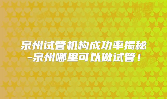 泉州试管机构成功率揭秘-泉州哪里可以做试管！