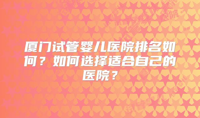 厦门试管婴儿医院排名如何？如何选择适合自己的医院？