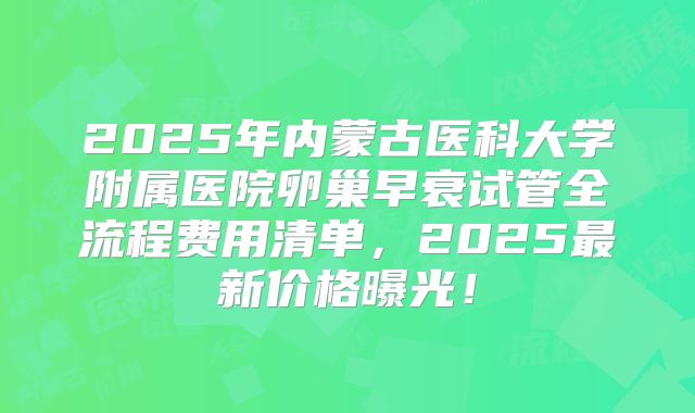 2025年内蒙古医科大学附属医院卵巢早衰试管全流程费用清单，2025最新价格曝光！