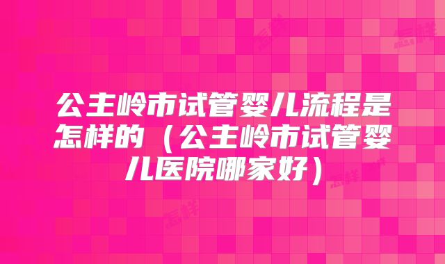 公主岭市试管婴儿流程是怎样的(公主岭市试管婴儿医院哪家好)