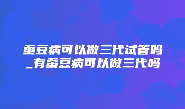 蚕豆病可以做三代试管吗_有蚕豆病可以做三代吗