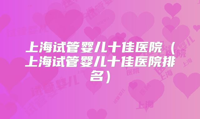 上海试管婴儿十佳医院(上海试管婴儿十佳医院排名)