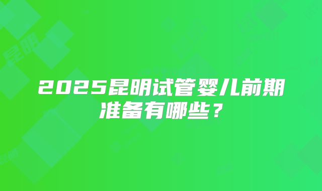 2025昆明试管婴儿前期准备有哪些？