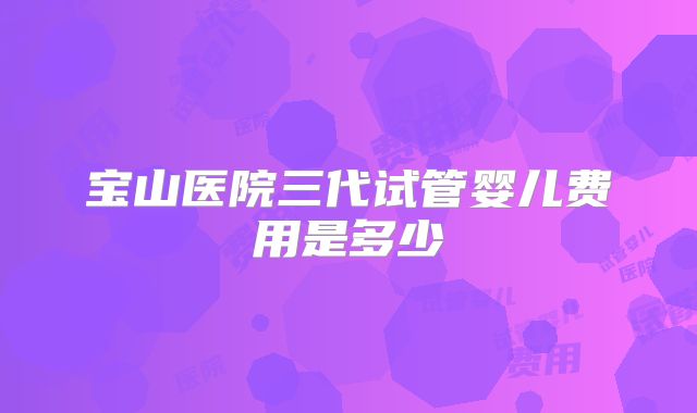 宝山医院三代试管婴儿费用是多少
