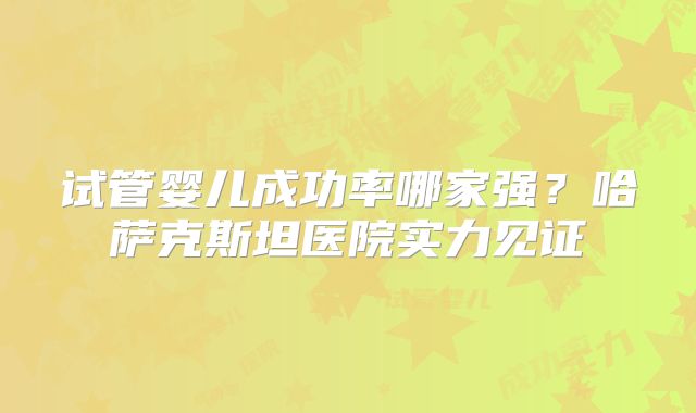 试管婴儿成功率哪家强？哈萨克斯坦医院实力见证