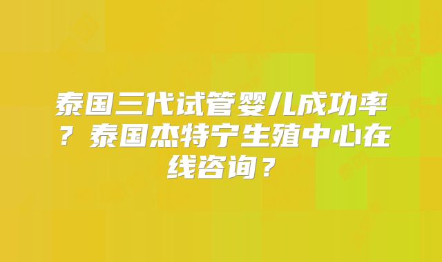 泰国三代试管婴儿成功率？泰国杰特宁生殖中心在线咨询？
