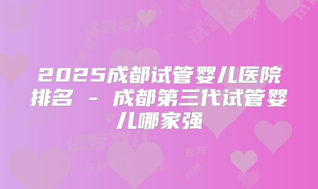 2025成都试管婴儿医院排名 - 成都第三代试管婴儿哪家强