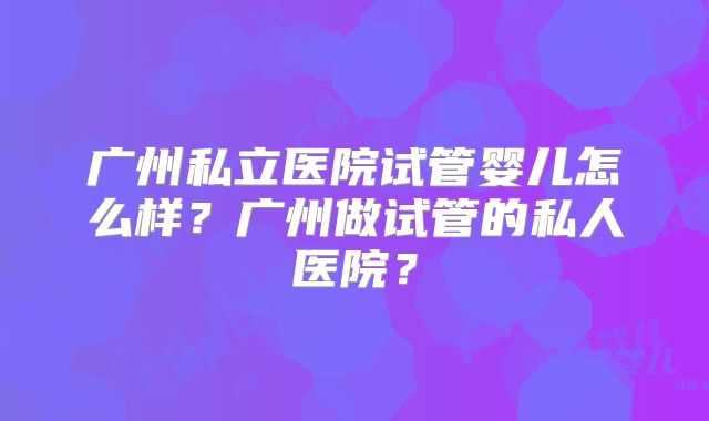 广州私立医院试管婴儿怎么样？广州做试管的私人医院？