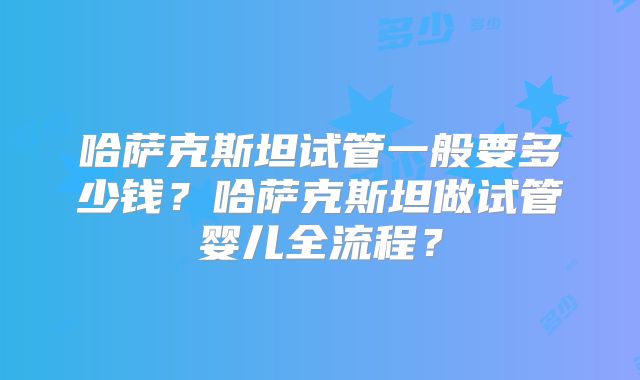 哈萨克斯坦试管一般要多少钱？哈萨克斯坦做试管婴儿全流程？
