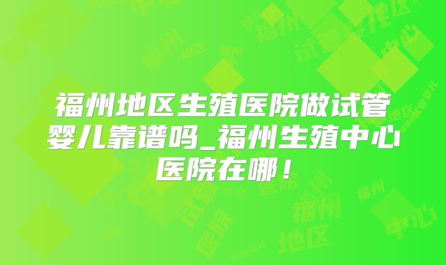 福州地区生殖医院做试管婴儿靠谱吗_福州生殖中心医院在哪！