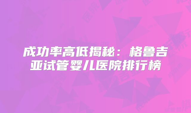 成功率高低揭秘：格鲁吉亚试管婴儿医院排行榜