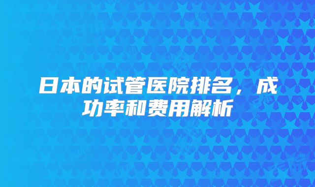 日本的试管医院排名,成功率和费用解析