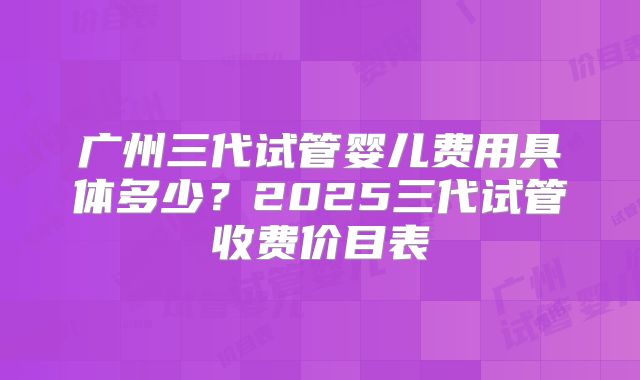广州三代试管婴儿费用具体多少？2025三代试管收费价目表