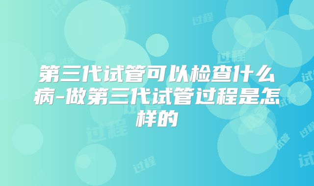 第三代试管可以检查什么病-做第三代试管过程是怎样的