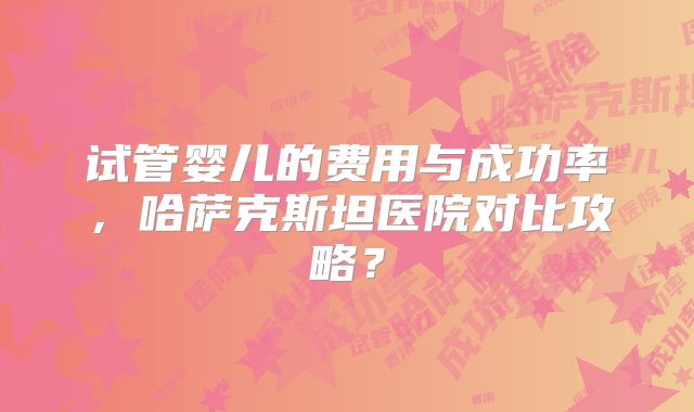 试管婴儿的费用与成功率，哈萨克斯坦医院对比攻略？