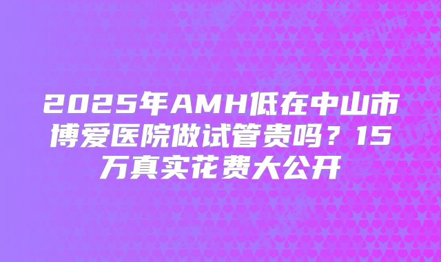 2025年AMH低在中山市博爱医院做试管贵吗?15万真实花费大公开