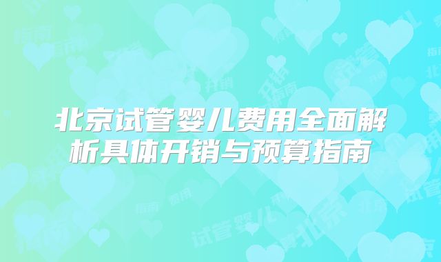 北京试管婴儿费用全面解析具体开销与预算指南