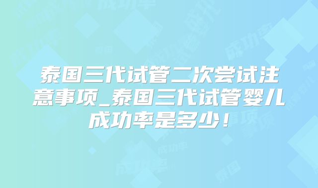 泰国三代试管二次尝试注意事项_泰国三代试管婴儿成功率是多少！