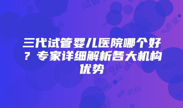 三代试管婴儿医院哪个好？专家详细解析各大机构优势