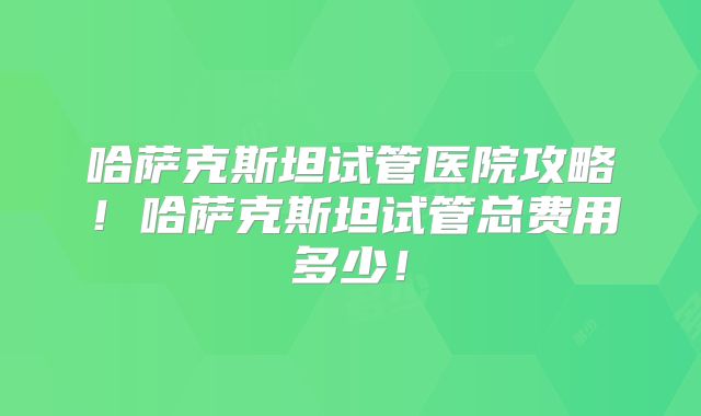 哈萨克斯坦试管医院攻略！哈萨克斯坦试管总费用多少！
