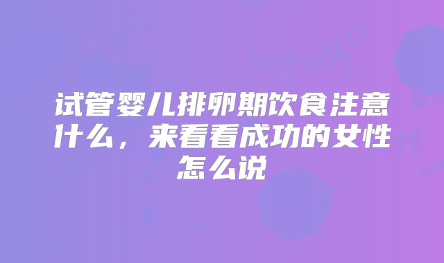 试管婴儿排卵期饮食注意什么，来看看成功的女性怎么说