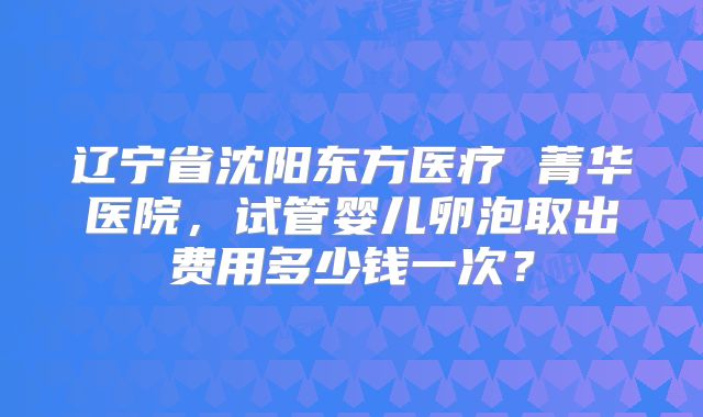 辽宁省沈阳东方医疗 菁华医院，试管婴儿卵泡取出费用多少钱一次？