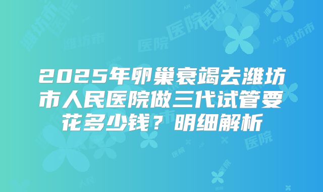 2025年卵巢衰竭去潍坊市人民医院做三代试管要花多少钱？明细解析