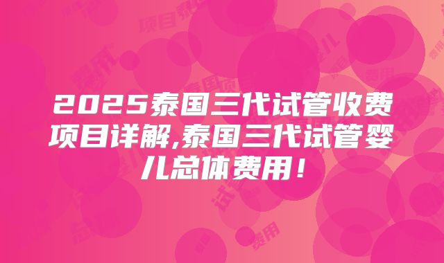 2025泰国三代试管收费项目详解,泰国三代试管婴儿总体费用！
