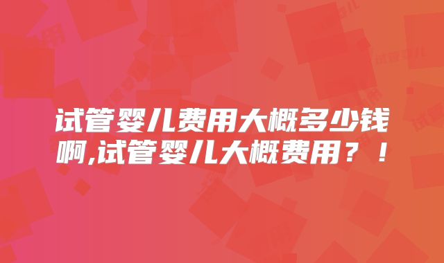 试管婴儿费用大概多少钱啊,试管婴儿大概费用？！