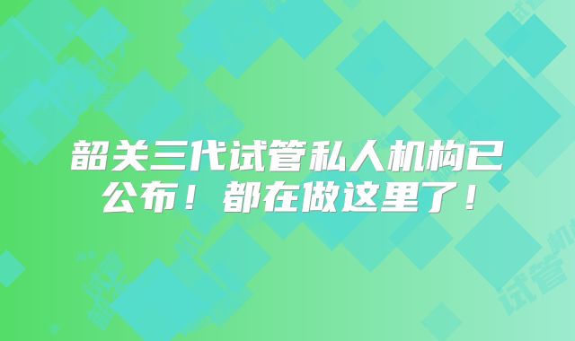 韶关三代试管私人机构已公布!都在做这里了!