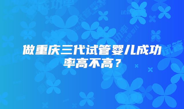 做重庆三代试管婴儿成功率高不高？