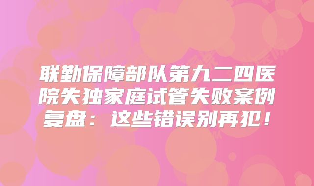 联勤保障部队第九二四医院失独家庭试管失败案例复盘：这些错误别再犯！