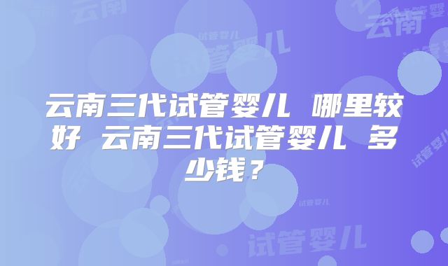 云南三代试管婴儿 哪里较好 云南三代试管婴儿 多少钱？
