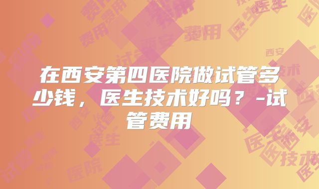 在西安第四医院做试管多少钱，医生技术好吗？-试管费用