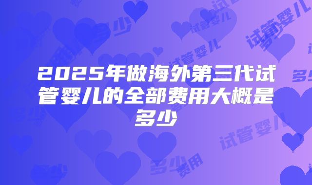 2025年做海外第三代试管婴儿的全部费用大概是多少